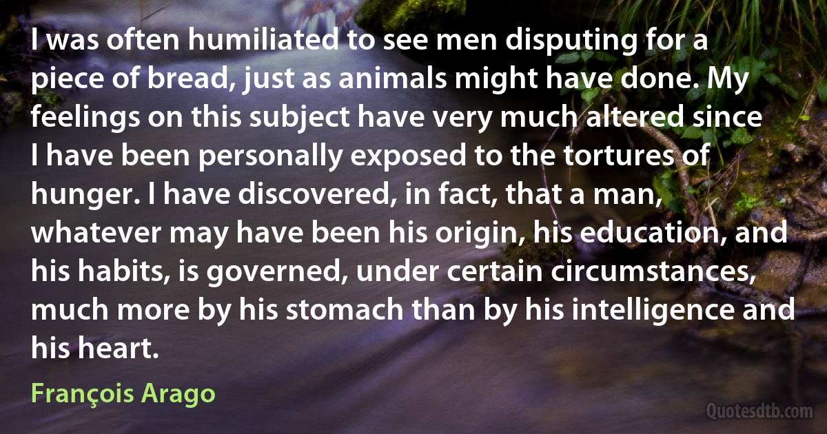 I was often humiliated to see men disputing for a piece of bread, just as animals might have done. My feelings on this subject have very much altered since I have been personally exposed to the tortures of hunger. I have discovered, in fact, that a man, whatever may have been his origin, his education, and his habits, is governed, under certain circumstances, much more by his stomach than by his intelligence and his heart. (François Arago)