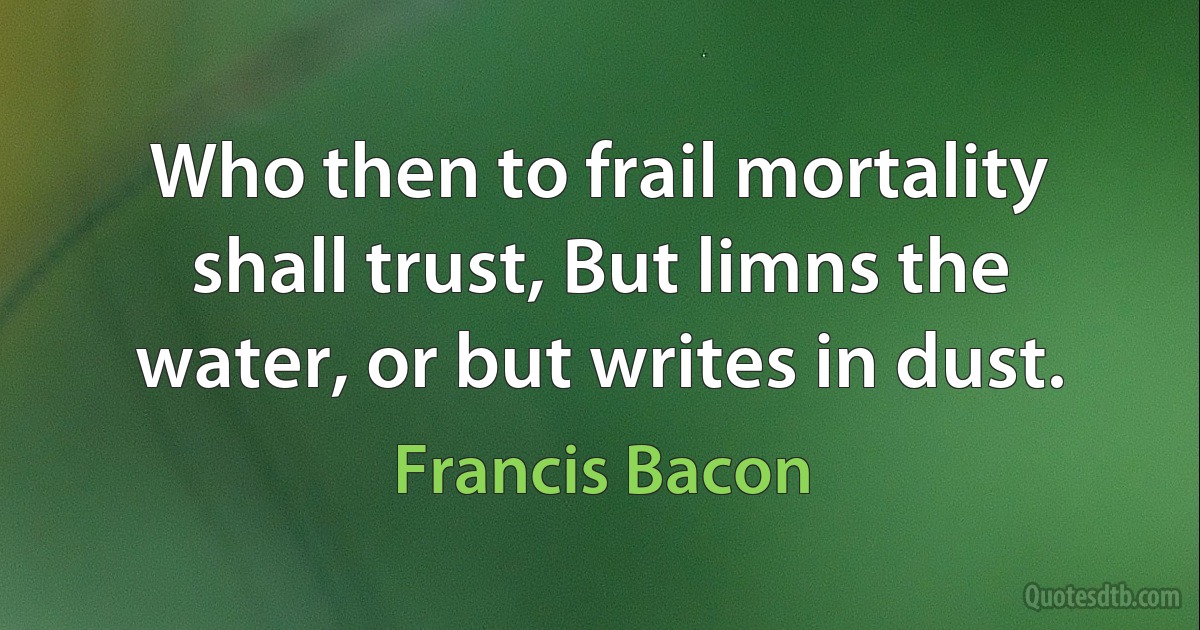 Who then to frail mortality shall trust, But limns the water, or but writes in dust. (Francis Bacon)