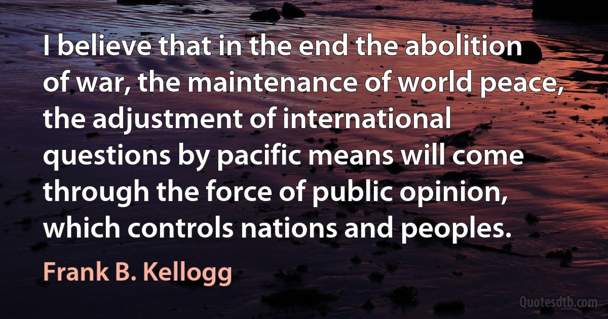 I believe that in the end the abolition of war, the maintenance of world peace, the adjustment of international questions by pacific means will come through the force of public opinion, which controls nations and peoples. (Frank B. Kellogg)