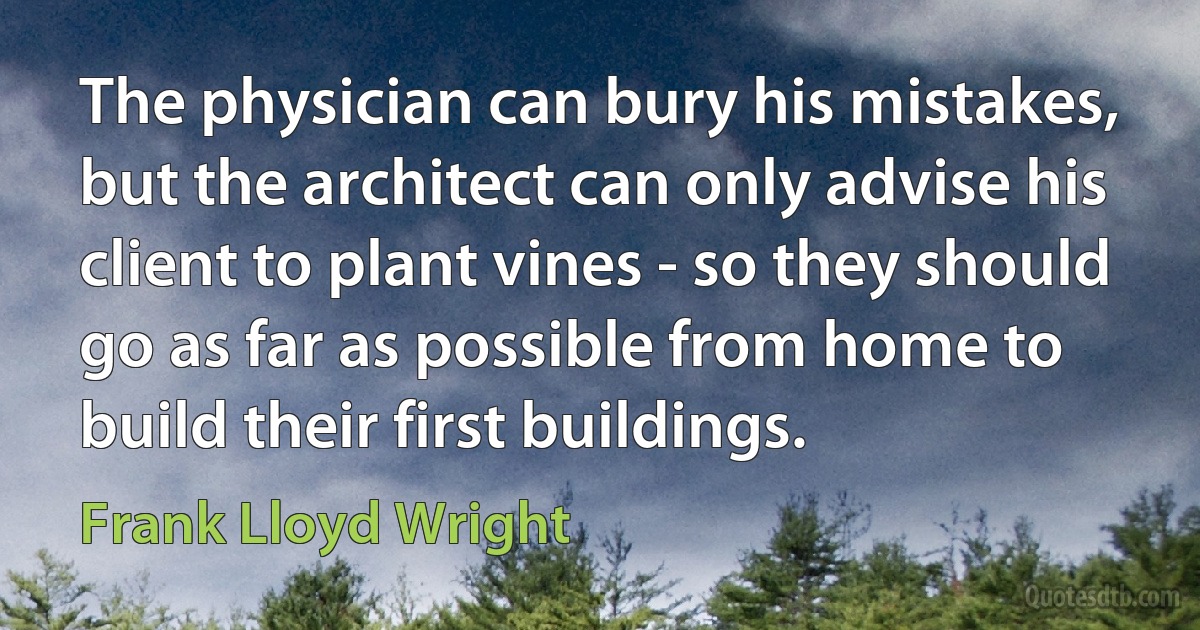 The physician can bury his mistakes, but the architect can only advise his client to plant vines - so they should go as far as possible from home to build their first buildings. (Frank Lloyd Wright)