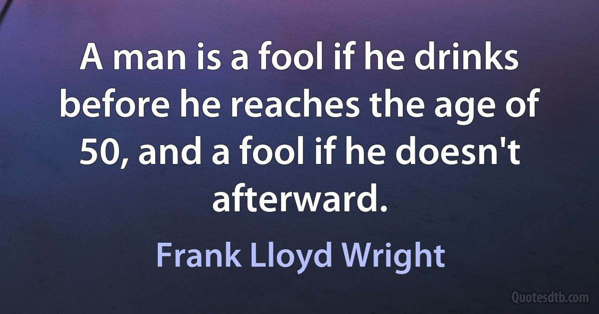 A man is a fool if he drinks before he reaches the age of 50, and a fool if he doesn't afterward. (Frank Lloyd Wright)