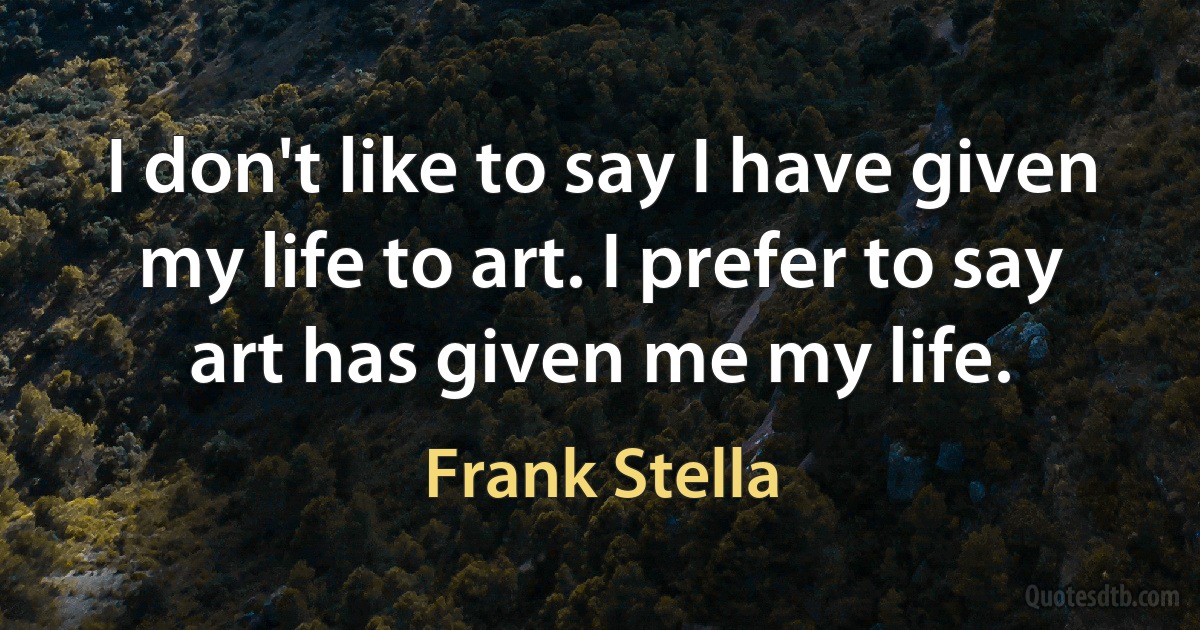 I don't like to say I have given my life to art. I prefer to say art has given me my life. (Frank Stella)