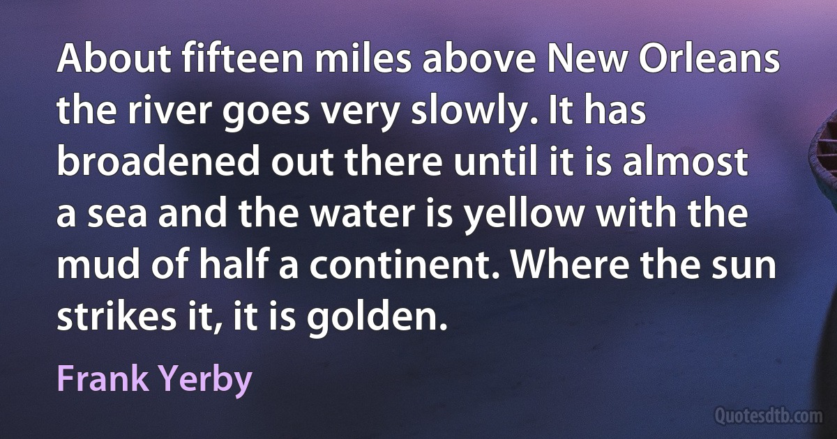 About fifteen miles above New Orleans the river goes very slowly. It has broadened out there until it is almost a sea and the water is yellow with the mud of half a continent. Where the sun strikes it, it is golden. (Frank Yerby)