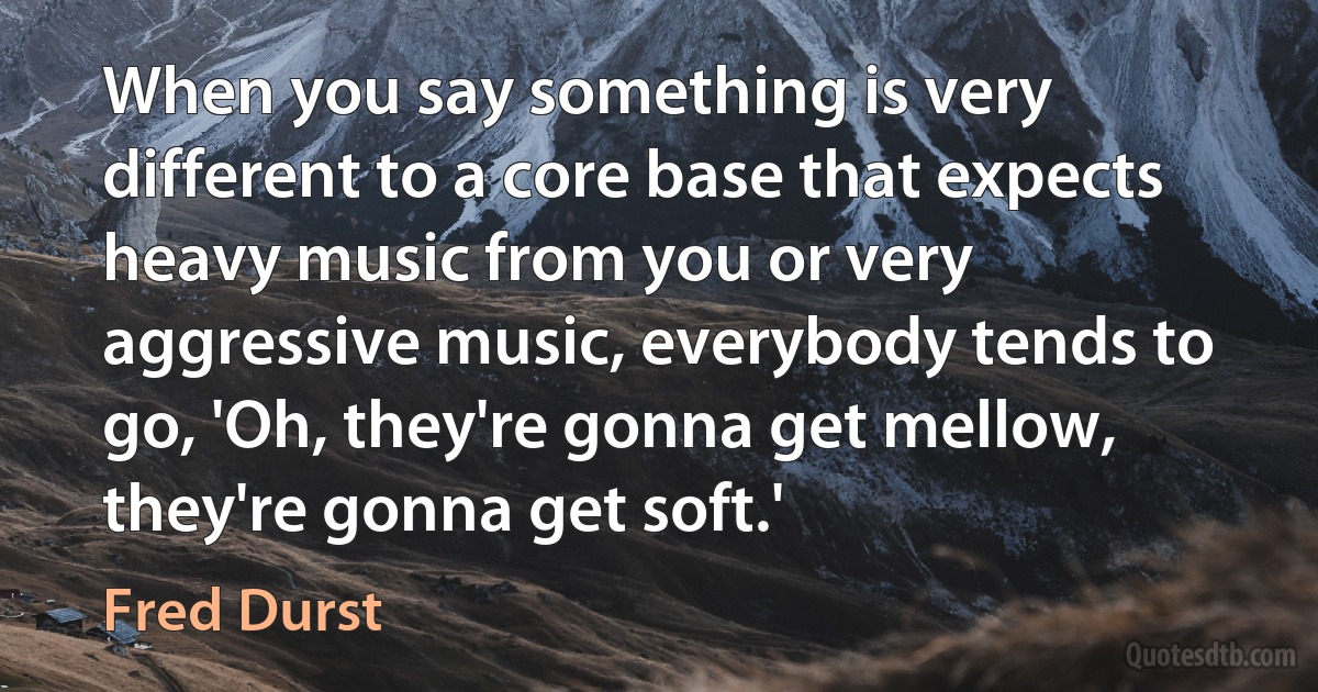 When you say something is very different to a core base that expects heavy music from you or very aggressive music, everybody tends to go, 'Oh, they're gonna get mellow, they're gonna get soft.' (Fred Durst)