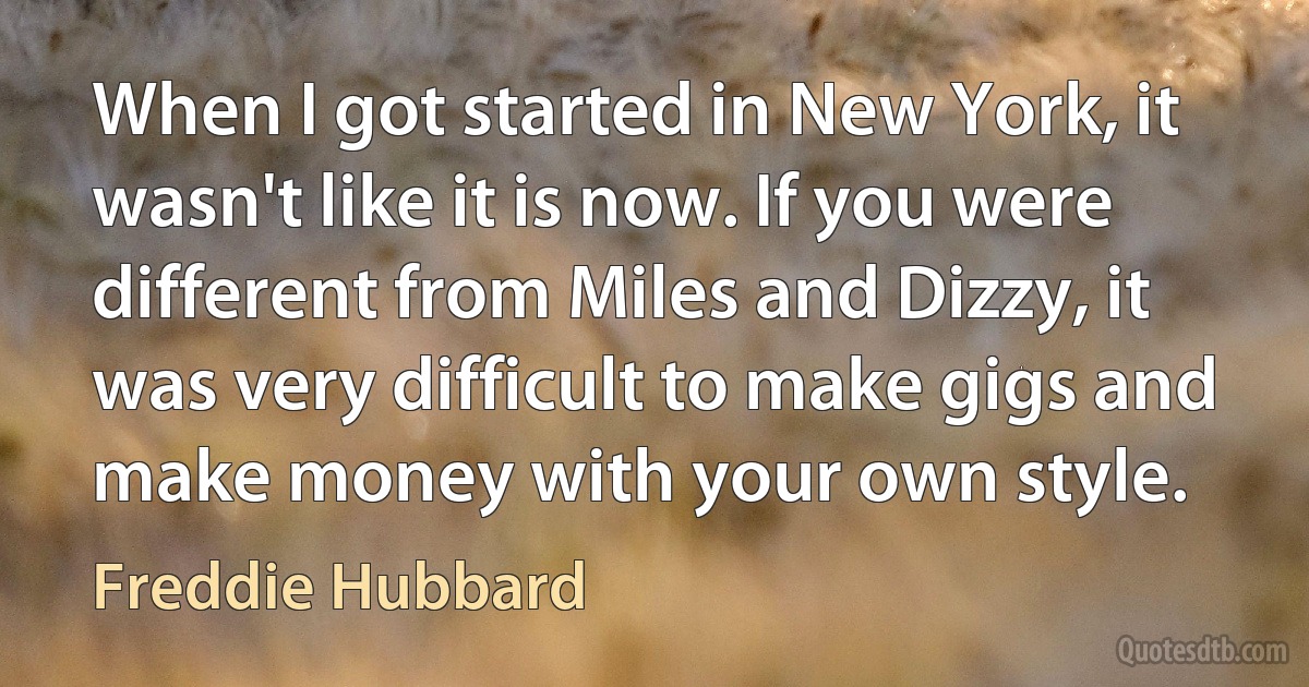 When I got started in New York, it wasn't like it is now. If you were different from Miles and Dizzy, it was very difficult to make gigs and make money with your own style. (Freddie Hubbard)