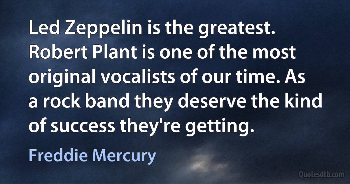 Led Zeppelin is the greatest. Robert Plant is one of the most original vocalists of our time. As a rock band they deserve the kind of success they're getting. (Freddie Mercury)