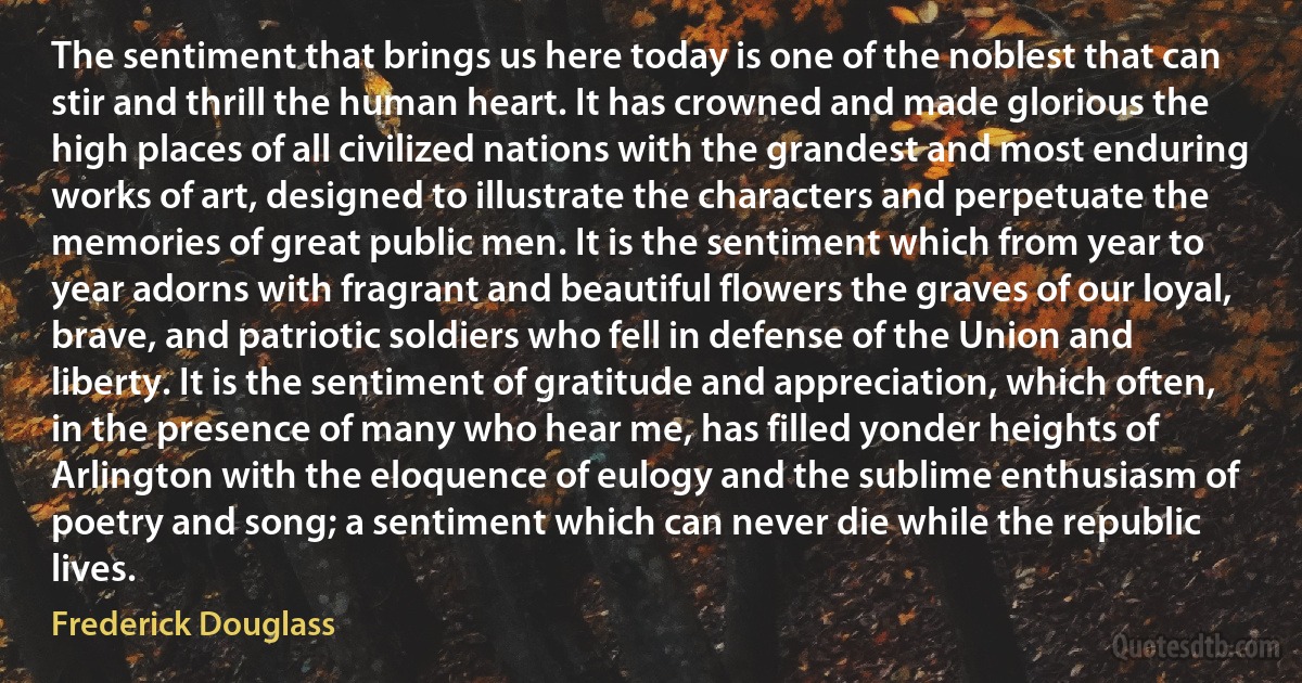 The sentiment that brings us here today is one of the noblest that can stir and thrill the human heart. It has crowned and made glorious the high places of all civilized nations with the grandest and most enduring works of art, designed to illustrate the characters and perpetuate the memories of great public men. It is the sentiment which from year to year adorns with fragrant and beautiful flowers the graves of our loyal, brave, and patriotic soldiers who fell in defense of the Union and liberty. It is the sentiment of gratitude and appreciation, which often, in the presence of many who hear me, has filled yonder heights of Arlington with the eloquence of eulogy and the sublime enthusiasm of poetry and song; a sentiment which can never die while the republic lives. (Frederick Douglass)