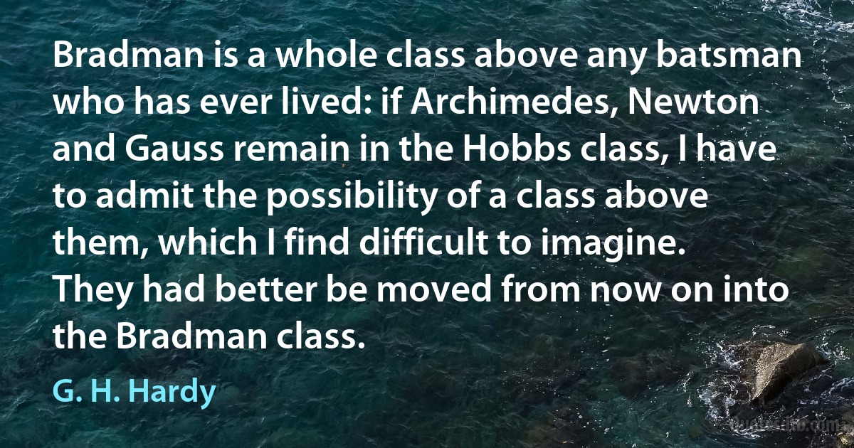 Bradman is a whole class above any batsman who has ever lived: if Archimedes, Newton and Gauss remain in the Hobbs class, I have to admit the possibility of a class above them, which I find difficult to imagine. They had better be moved from now on into the Bradman class. (G. H. Hardy)