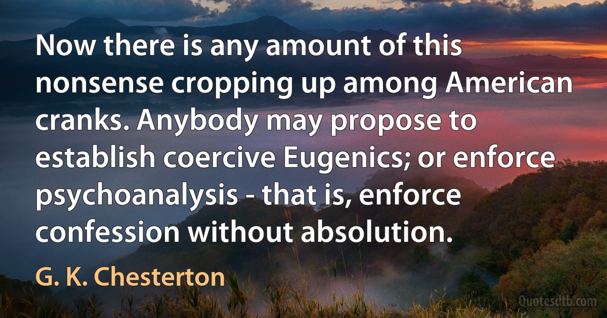 Now there is any amount of this nonsense cropping up among American cranks. Anybody may propose to establish coercive Eugenics; or enforce psychoanalysis - that is, enforce confession without absolution. (G. K. Chesterton)