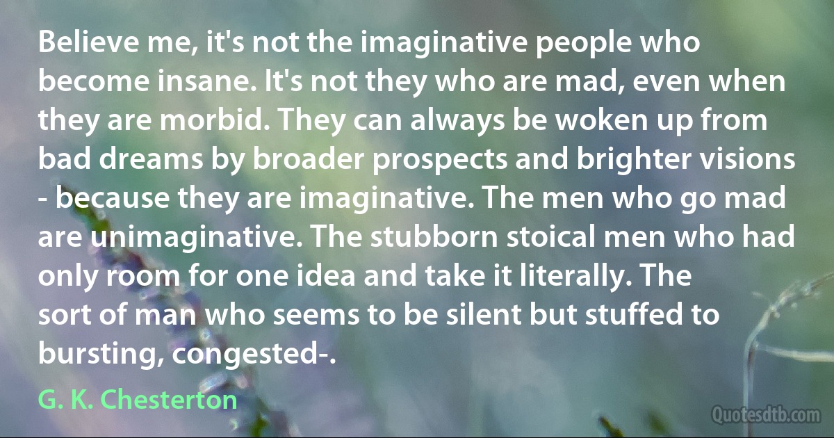 Believe me, it's not the imaginative people who become insane. It's not they who are mad, even when they are morbid. They can always be woken up from bad dreams by broader prospects and brighter visions - because they are imaginative. The men who go mad are unimaginative. The stubborn stoical men who had only room for one idea and take it literally. The sort of man who seems to be silent but stuffed to bursting, congested-. (G. K. Chesterton)