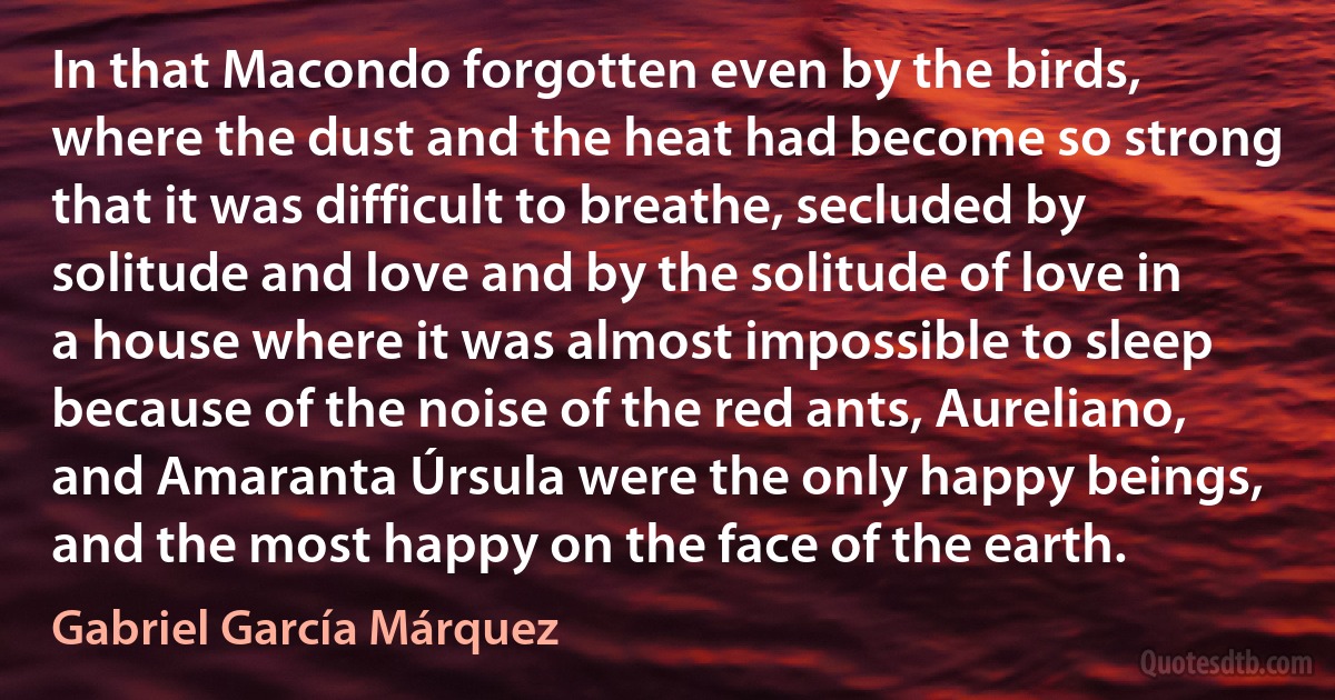 In that Macondo forgotten even by the birds, where the dust and the heat had become so strong that it was difficult to breathe, secluded by solitude and love and by the solitude of love in a house where it was almost impossible to sleep because of the noise of the red ants, Aureliano, and Amaranta Úrsula were the only happy beings, and the most happy on the face of the earth. (Gabriel García Márquez)