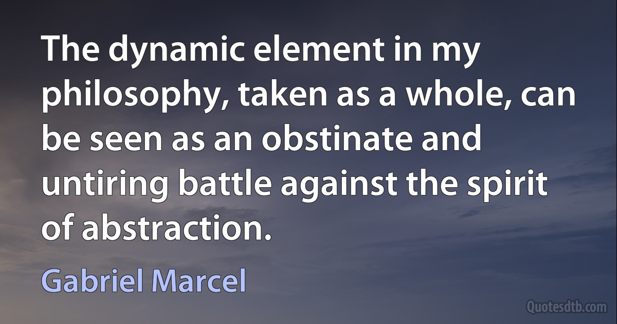 The dynamic element in my philosophy, taken as a whole, can be seen as an obstinate and untiring battle against the spirit of abstraction. (Gabriel Marcel)