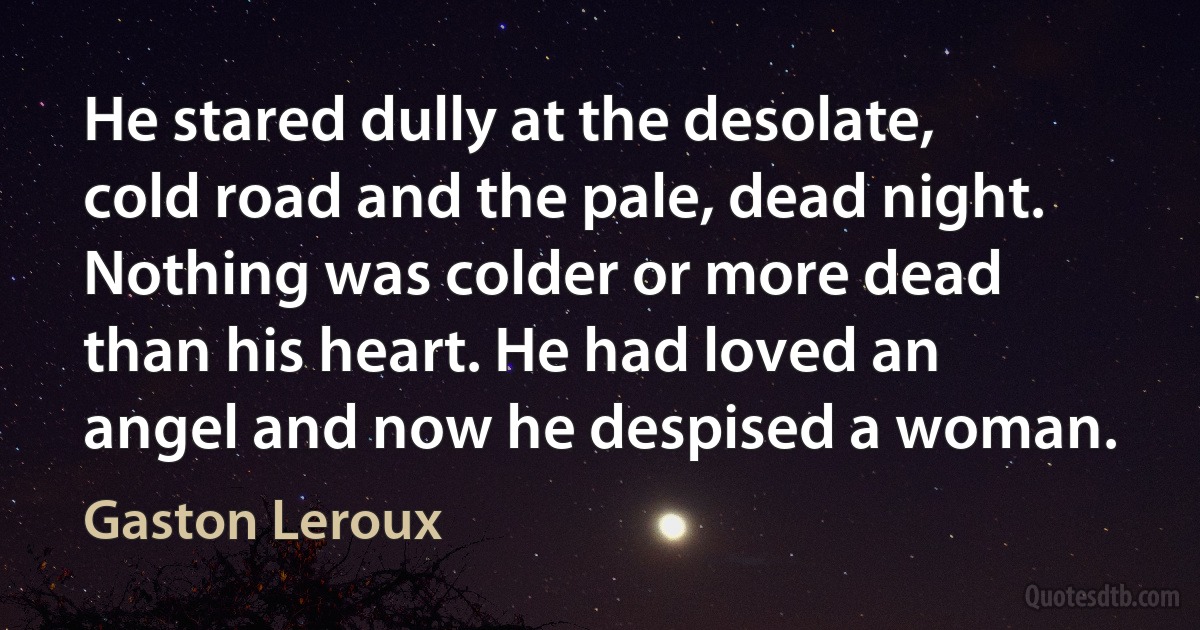 He stared dully at the desolate, cold road and the pale, dead night. Nothing was colder or more dead than his heart. He had loved an angel and now he despised a woman. (Gaston Leroux)