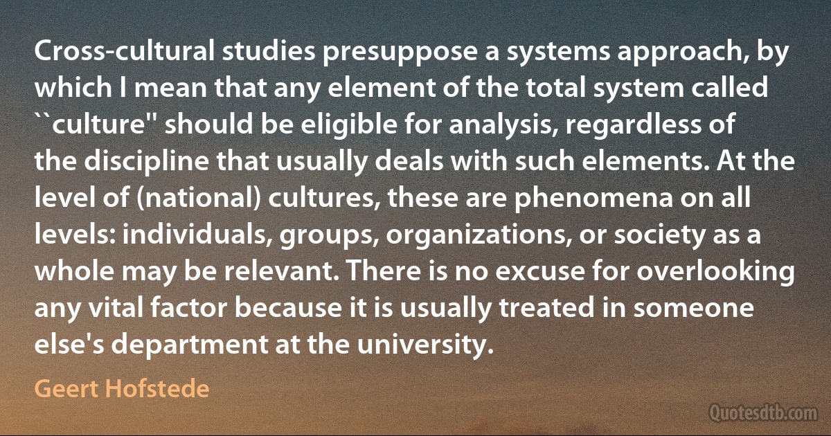 Cross-cultural studies presuppose a systems approach, by which I mean that any element of the total system called ``culture'' should be eligible for analysis, regardless of the discipline that usually deals with such elements. At the level of (national) cultures, these are phenomena on all levels: individuals, groups, organizations, or society as a whole may be relevant. There is no excuse for overlooking any vital factor because it is usually treated in someone else's department at the university. (Geert Hofstede)