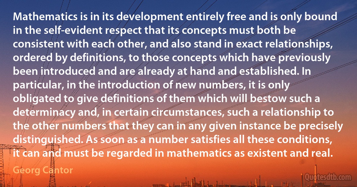 Mathematics is in its development entirely free and is only bound in the self-evident respect that its concepts must both be consistent with each other, and also stand in exact relationships, ordered by definitions, to those concepts which have previously been introduced and are already at hand and established. In particular, in the introduction of new numbers, it is only obligated to give definitions of them which will bestow such a determinacy and, in certain circumstances, such a relationship to the other numbers that they can in any given instance be precisely distinguished. As soon as a number satisfies all these conditions, it can and must be regarded in mathematics as existent and real. (Georg Cantor)