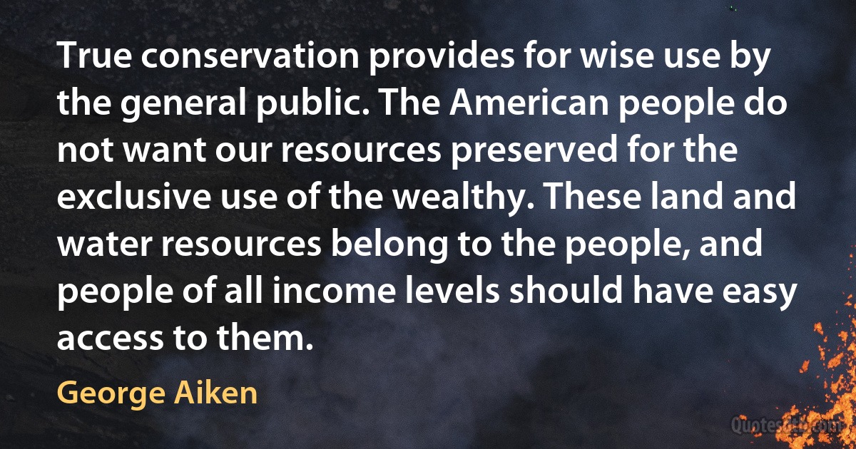 True conservation provides for wise use by the general public. The American people do not want our resources preserved for the exclusive use of the wealthy. These land and water resources belong to the people, and people of all income levels should have easy access to them. (George Aiken)