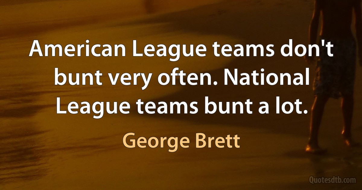 American League teams don't bunt very often. National League teams bunt a lot. (George Brett)