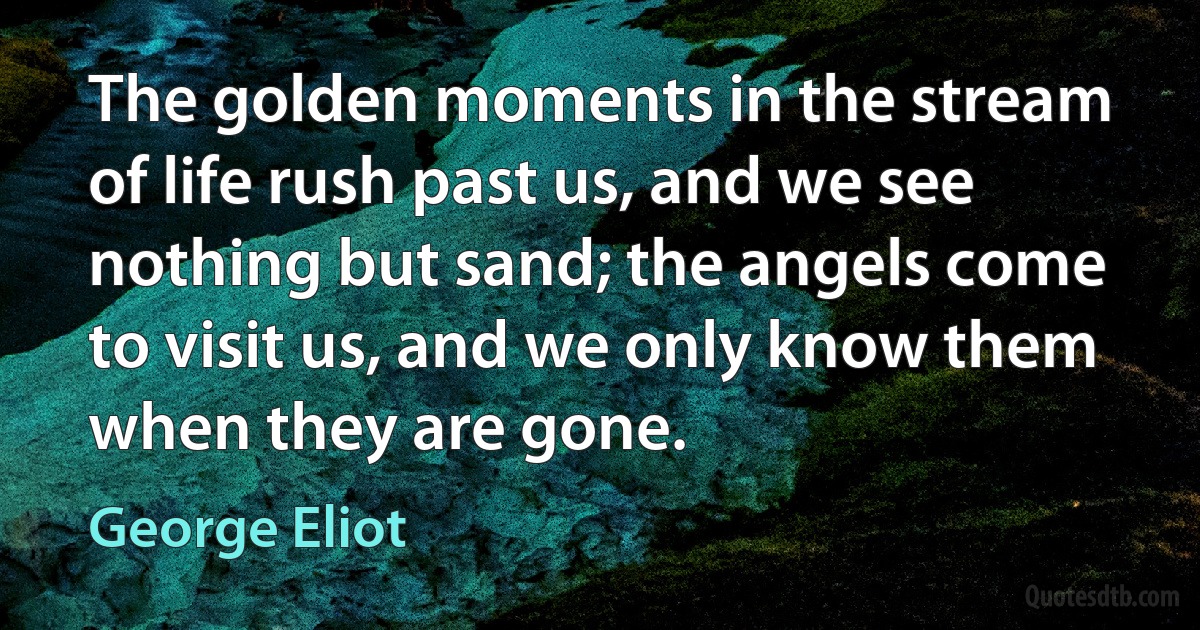 The golden moments in the stream of life rush past us, and we see nothing but sand; the angels come to visit us, and we only know them when they are gone. (George Eliot)