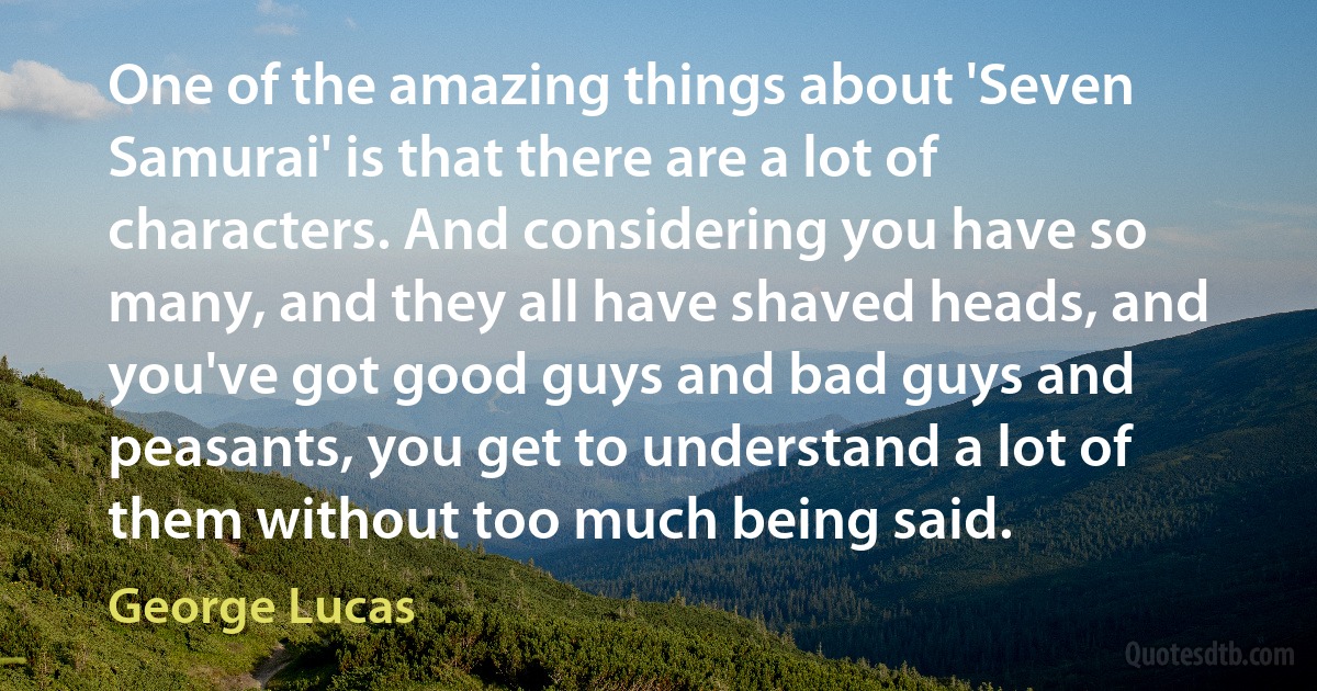 One of the amazing things about 'Seven Samurai' is that there are a lot of characters. And considering you have so many, and they all have shaved heads, and you've got good guys and bad guys and peasants, you get to understand a lot of them without too much being said. (George Lucas)