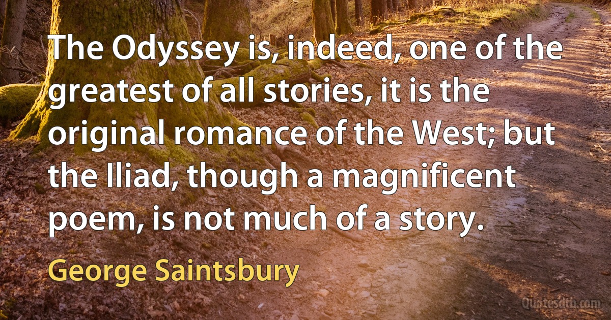 The Odyssey is, indeed, one of the greatest of all stories, it is the original romance of the West; but the Iliad, though a magnificent poem, is not much of a story. (George Saintsbury)