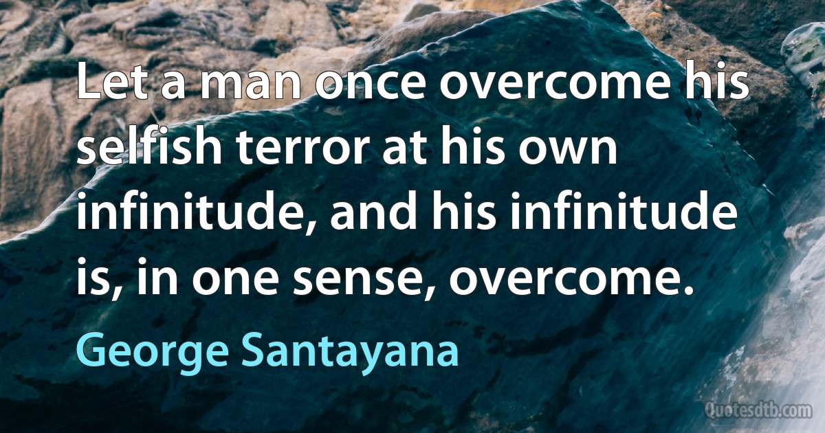 Let a man once overcome his selfish terror at his own infinitude, and his infinitude is, in one sense, overcome. (George Santayana)