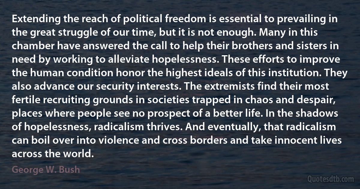 Extending the reach of political freedom is essential to prevailing in the great struggle of our time, but it is not enough. Many in this chamber have answered the call to help their brothers and sisters in need by working to alleviate hopelessness. These efforts to improve the human condition honor the highest ideals of this institution. They also advance our security interests. The extremists find their most fertile recruiting grounds in societies trapped in chaos and despair, places where people see no prospect of a better life. In the shadows of hopelessness, radicalism thrives. And eventually, that radicalism can boil over into violence and cross borders and take innocent lives across the world. (George W. Bush)