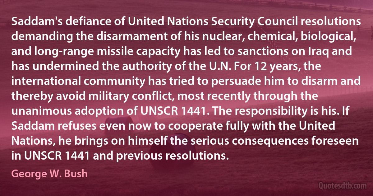 Saddam's defiance of United Nations Security Council resolutions demanding the disarmament of his nuclear, chemical, biological, and long-range missile capacity has led to sanctions on Iraq and has undermined the authority of the U.N. For 12 years, the international community has tried to persuade him to disarm and thereby avoid military conflict, most recently through the unanimous adoption of UNSCR 1441. The responsibility is his. If Saddam refuses even now to cooperate fully with the United Nations, he brings on himself the serious consequences foreseen in UNSCR 1441 and previous resolutions. (George W. Bush)