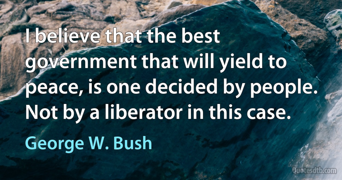 I believe that the best government that will yield to peace, is one decided by people. Not by a liberator in this case. (George W. Bush)