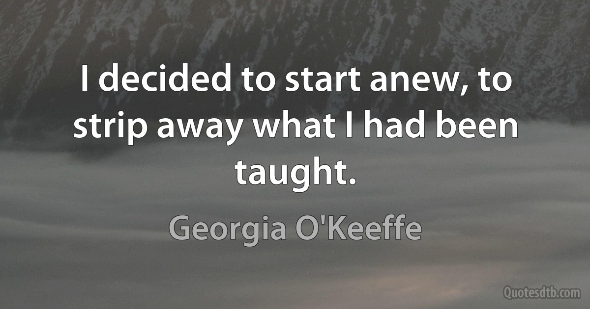 I decided to start anew, to strip away what I had been taught. (Georgia O'Keeffe)