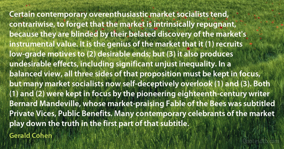 Certain contemporary overenthusiastic market socialists tend, contrariwise, to forget that the market is intrinsically repugnant, because they are blinded by their belated discovery of the market's instrumental value. It is the genius of the market that it (1) recruits low-grade motives to (2) desirable ends; but (3) it also produces undesirable effects, including significant unjust inequality. In a balanced view, all three sides of that proposition must be kept in focus, but many market socialists now self-deceptively overlook (1) and (3). Both (1) and (2) were kept in focus by the pioneering eighteenth-century writer Bernard Mandeville, whose market-praising Fable of the Bees was subtitled Private Vices, Public Benefits. Many contemporary celebrants of the market play down the truth in the first part of that subtitle. (Gerald Cohen)