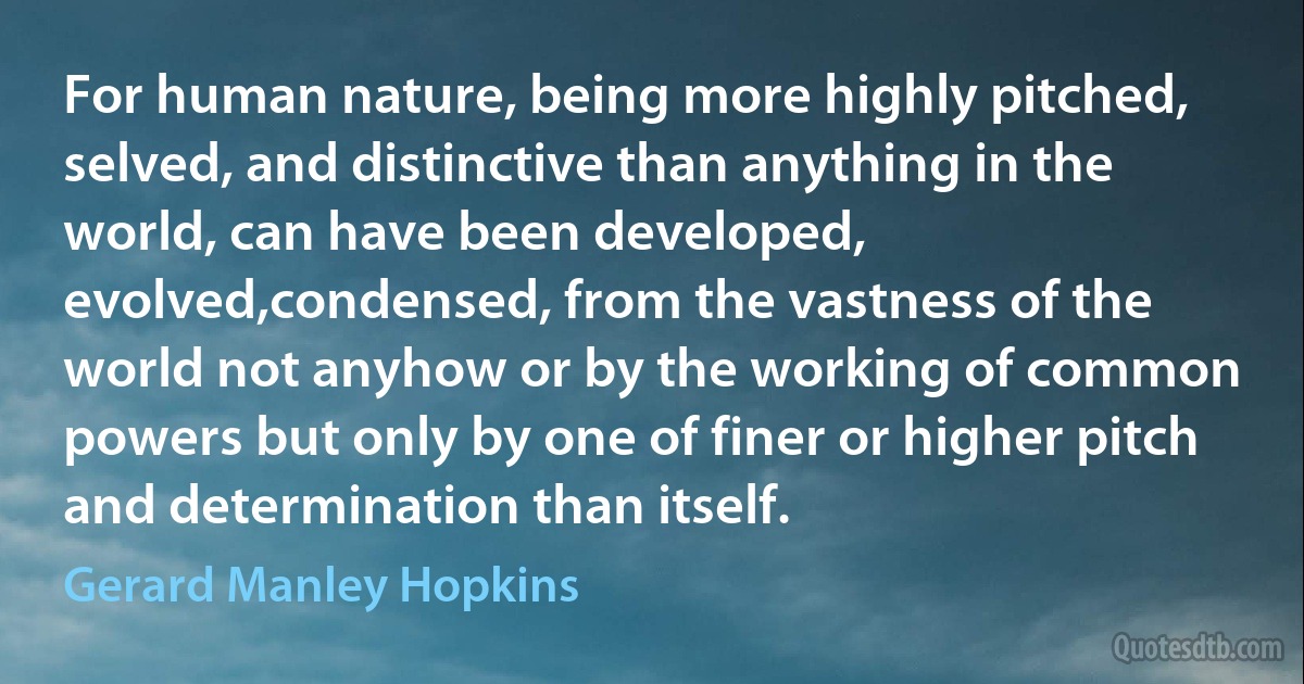 For human nature, being more highly pitched, selved, and distinctive than anything in the world, can have been developed, evolved,condensed, from the vastness of the world not anyhow or by the working of common powers but only by one of finer or higher pitch and determination than itself. (Gerard Manley Hopkins)