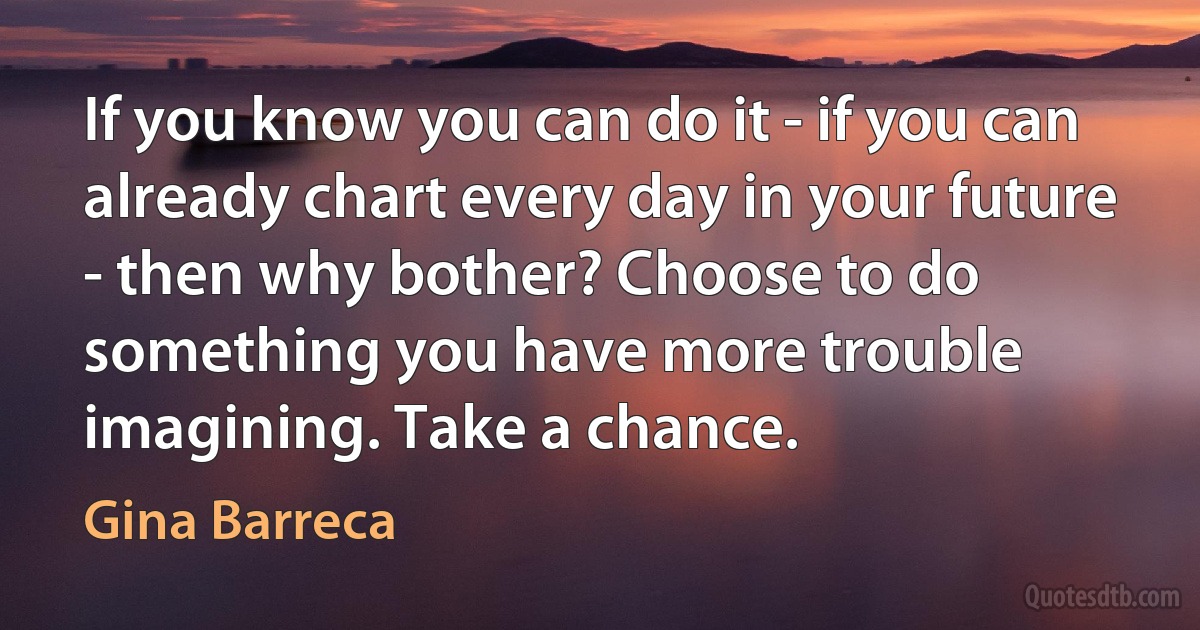 If you know you can do it - if you can already chart every day in your future - then why bother? Choose to do something you have more trouble imagining. Take a chance. (Gina Barreca)