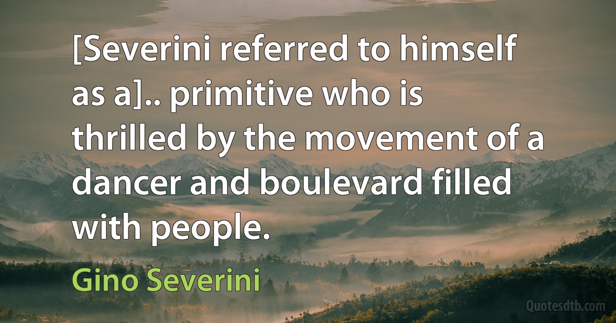 [Severini referred to himself as a].. primitive who is thrilled by the movement of a dancer and boulevard filled with people. (Gino Severini)