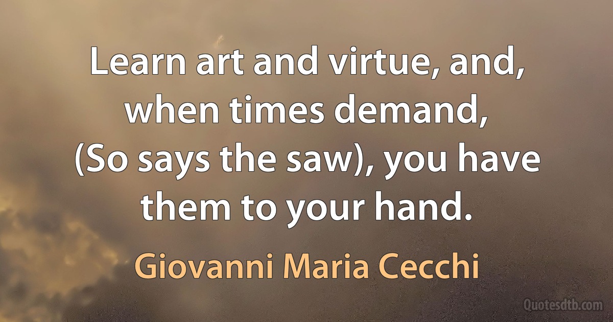 Learn art and virtue, and, when times demand,
(So says the saw), you have them to your hand. (Giovanni Maria Cecchi)