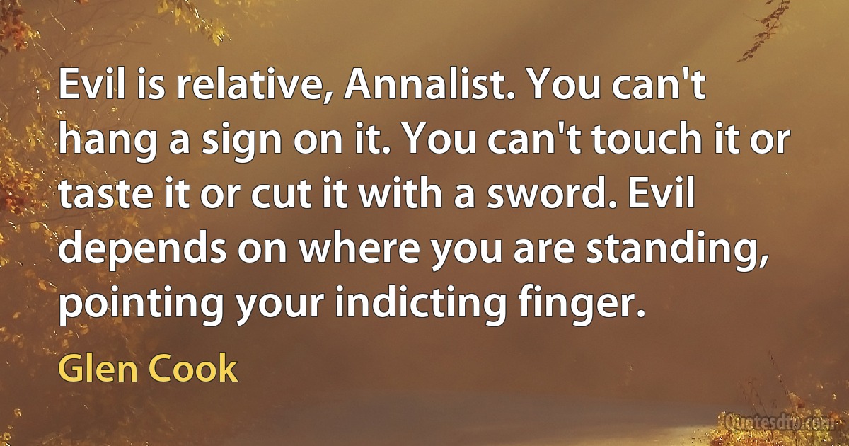 Evil is relative, Annalist. You can't hang a sign on it. You can't touch it or taste it or cut it with a sword. Evil depends on where you are standing, pointing your indicting finger. (Glen Cook)