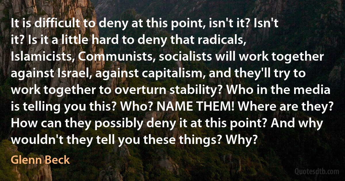 It is difficult to deny at this point, isn't it? Isn't it? Is it a little hard to deny that radicals, Islamicists, Communists, socialists will work together against Israel, against capitalism, and they'll try to work together to overturn stability? Who in the media is telling you this? Who? NAME THEM! Where are they? How can they possibly deny it at this point? And why wouldn't they tell you these things? Why? (Glenn Beck)