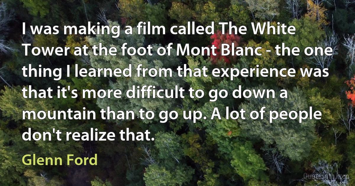 I was making a film called The White Tower at the foot of Mont Blanc - the one thing I learned from that experience was that it's more difficult to go down a mountain than to go up. A lot of people don't realize that. (Glenn Ford)