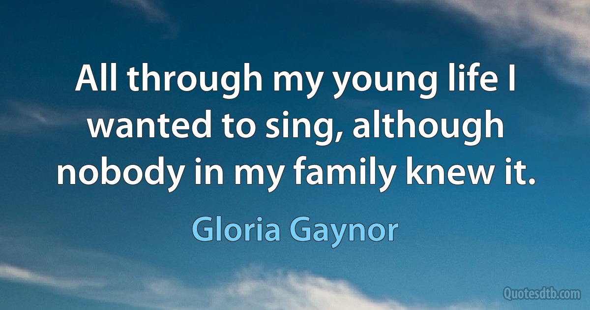 All through my young life I wanted to sing, although nobody in my family knew it. (Gloria Gaynor)