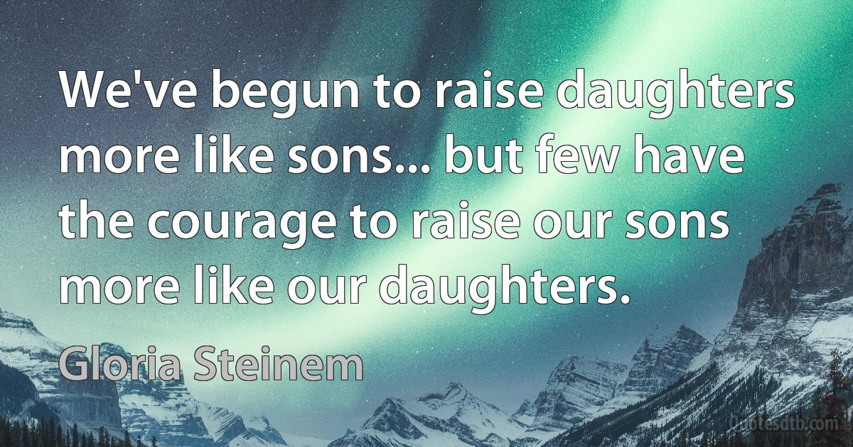 We've begun to raise daughters more like sons... but few have the courage to raise our sons more like our daughters. (Gloria Steinem)