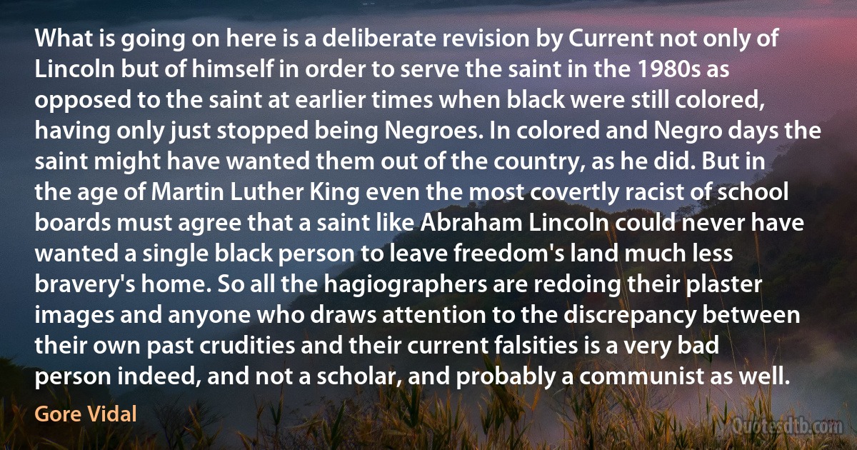 What is going on here is a deliberate revision by Current not only of Lincoln but of himself in order to serve the saint in the 1980s as opposed to the saint at earlier times when black were still colored, having only just stopped being Negroes. In colored and Negro days the saint might have wanted them out of the country, as he did. But in the age of Martin Luther King even the most covertly racist of school boards must agree that a saint like Abraham Lincoln could never have wanted a single black person to leave freedom's land much less bravery's home. So all the hagiographers are redoing their plaster images and anyone who draws attention to the discrepancy between their own past crudities and their current falsities is a very bad person indeed, and not a scholar, and probably a communist as well. (Gore Vidal)