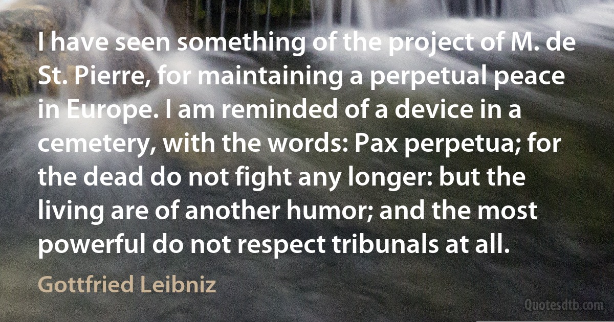 I have seen something of the project of M. de St. Pierre, for maintaining a perpetual peace in Europe. I am reminded of a device in a cemetery, with the words: Pax perpetua; for the dead do not fight any longer: but the living are of another humor; and the most powerful do not respect tribunals at all. (Gottfried Leibniz)