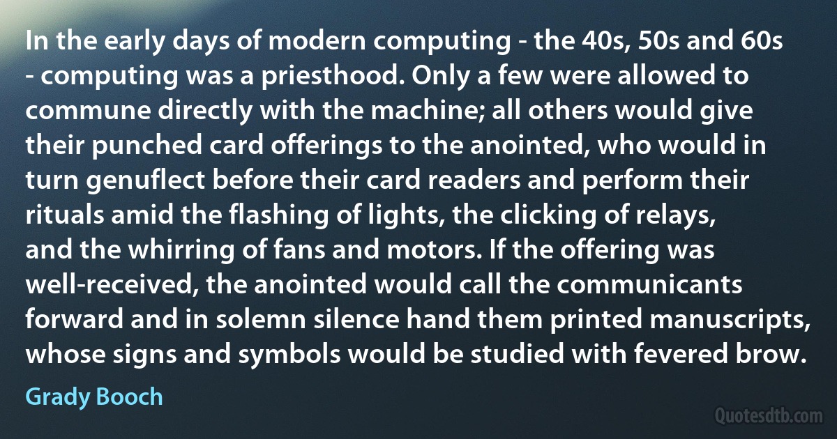 In the early days of modern computing - the 40s, 50s and 60s - computing was a priesthood. Only a few were allowed to commune directly with the machine; all others would give their punched card offerings to the anointed, who would in turn genuflect before their card readers and perform their rituals amid the flashing of lights, the clicking of relays, and the whirring of fans and motors. If the offering was well-received, the anointed would call the communicants forward and in solemn silence hand them printed manuscripts, whose signs and symbols would be studied with fevered brow. (Grady Booch)