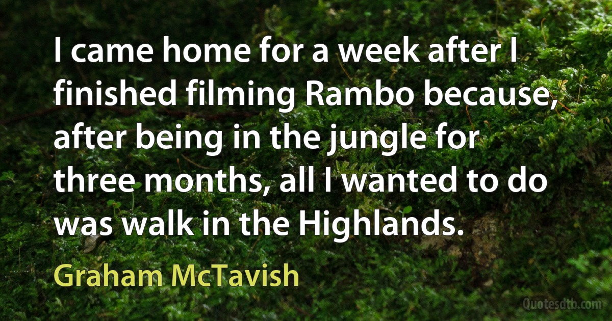 I came home for a week after I finished filming Rambo because, after being in the jungle for three months, all I wanted to do was walk in the Highlands. (Graham McTavish)