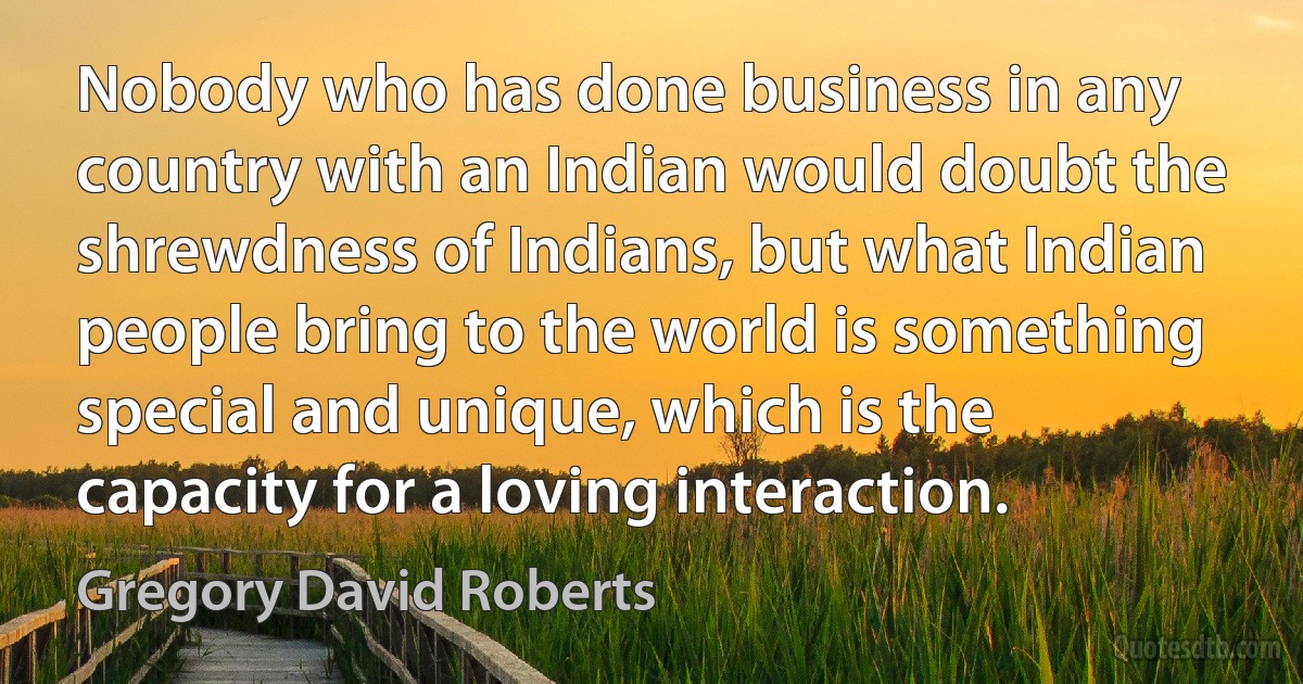 Nobody who has done business in any country with an Indian would doubt the shrewdness of Indians, but what Indian people bring to the world is something special and unique, which is the capacity for a loving interaction. (Gregory David Roberts)