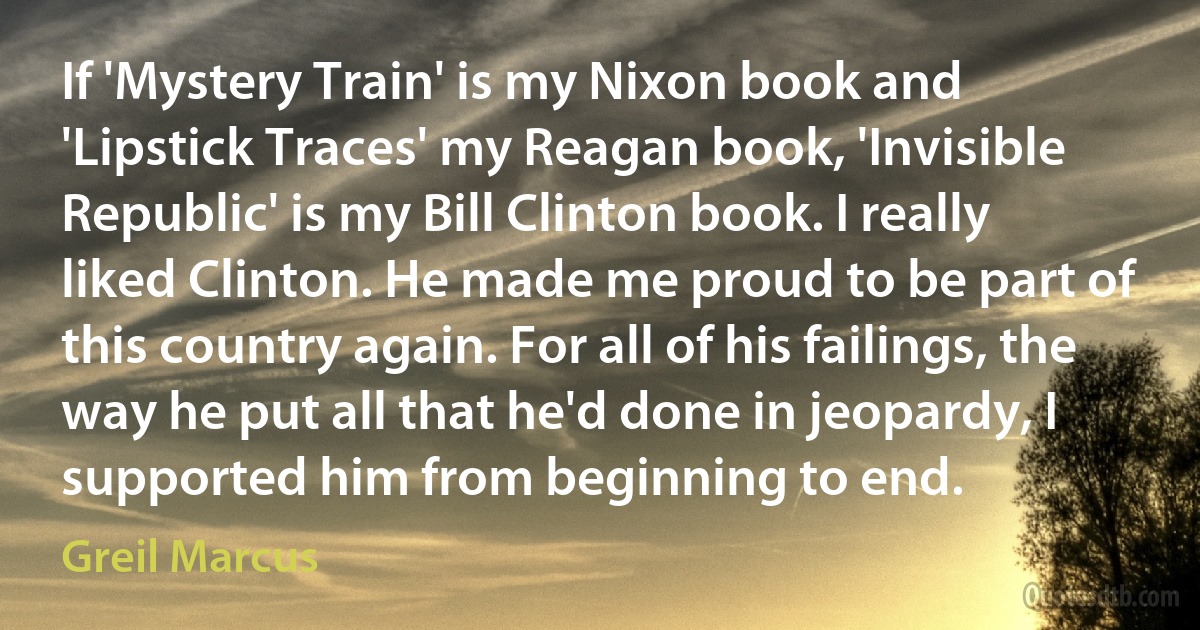 If 'Mystery Train' is my Nixon book and 'Lipstick Traces' my Reagan book, 'Invisible Republic' is my Bill Clinton book. I really liked Clinton. He made me proud to be part of this country again. For all of his failings, the way he put all that he'd done in jeopardy, I supported him from beginning to end. (Greil Marcus)