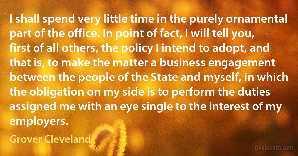 I shall spend very little time in the purely ornamental part of the office. In point of fact, I will tell you, first of all others, the policy I intend to adopt, and that is, to make the matter a business engagement between the people of the State and myself, in which the obligation on my side is to perform the duties assigned me with an eye single to the interest of my employers. (Grover Cleveland)