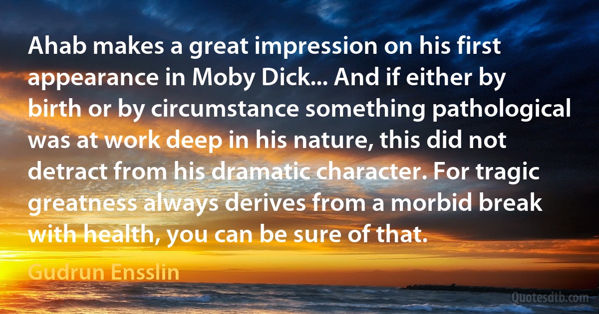 Ahab makes a great impression on his first appearance in Moby Dick... And if either by birth or by circumstance something pathological was at work deep in his nature, this did not detract from his dramatic character. For tragic greatness always derives from a morbid break with health, you can be sure of that. (Gudrun Ensslin)