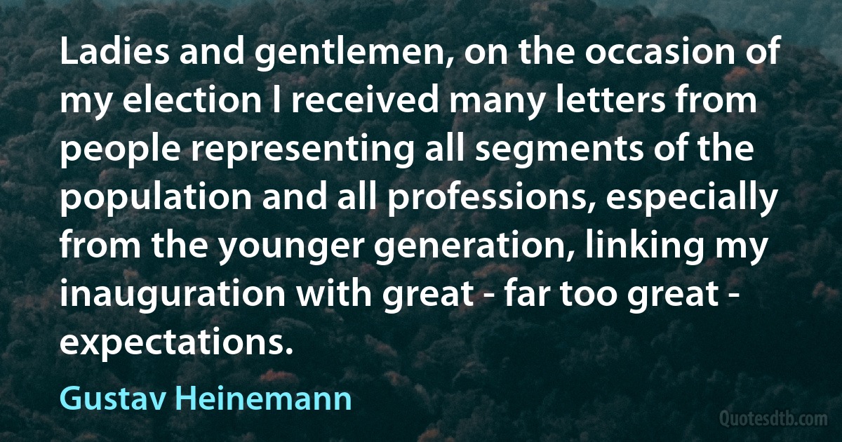 Ladies and gentlemen, on the occasion of my election I received many letters from people representing all segments of the population and all professions, especially from the younger generation, linking my inauguration with great - far too great - expectations. (Gustav Heinemann)