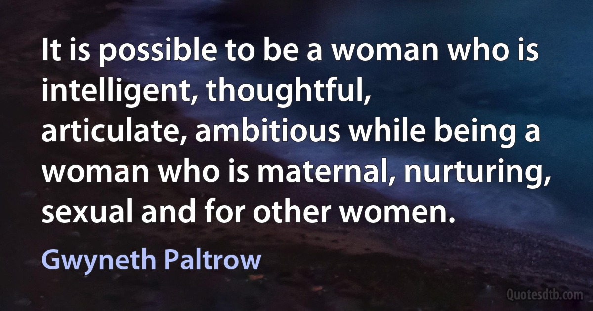 It is possible to be a woman who is intelligent, thoughtful, articulate, ambitious while being a woman who is maternal, nurturing, sexual and for other women. (Gwyneth Paltrow)