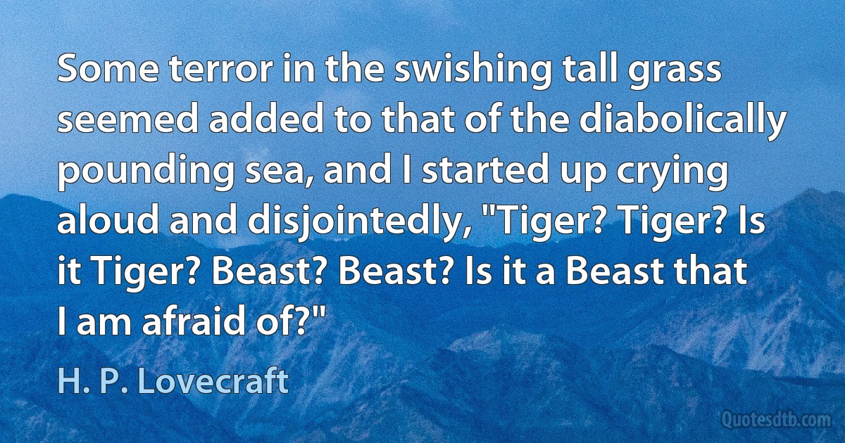 Some terror in the swishing tall grass seemed added to that of the diabolically pounding sea, and I started up crying aloud and disjointedly, "Tiger? Tiger? Is it Tiger? Beast? Beast? Is it a Beast that I am afraid of?" (H. P. Lovecraft)